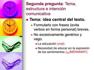Segunda pregunta: Tema,
estructura e intención
comunicativa
 Tema: idea central del texto.
 Formularlo con frases (evita
verbos en forma personal) breves.
 No excesivamente genérico y
vago.
 La educación (mal)
 Necesidad de educar en la expresión
de los sentimientos (¡¡¡BIENNNN!!!)
 