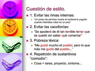 Cuestión de estilo.
 1. Evitar las rimas internas:
 “Un preso de permiso muere al cortarse la yugular
cuando intentaba robar en un piso”
 2. Evitar las cacofonías:
 “Se apoderó de él tan terrible terror que
se quedó sin saber qué comentar”
 3. Pobreza léxica:
 “Me gustó mucho el pueblo; pero lo que
más me gustó del pueblo...”
 4. Repetición de sustantivos
“comodín”:
 Cosa = tarea, proyecto, síntoma...
 
