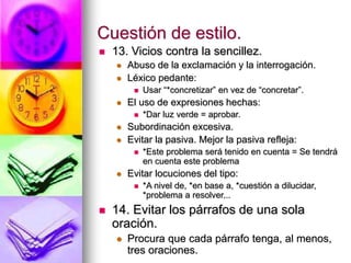 Cuestión de estilo.
 13. Vicios contra la sencillez.
 Abuso de la exclamación y la interrogación.
 Léxico pedante:
 Usar “*concretizar” en vez de “concretar”.
 El uso de expresiones hechas:
 *Dar luz verde = aprobar.
 Subordinación excesiva.
 Evitar la pasiva. Mejor la pasiva refleja:
 *Este problema será tenido en cuenta = Se tendrá
en cuenta este problema
 Evitar locuciones del tipo:
 *A nivel de, *en base a, *cuestión a dilucidar,
*problema a resolver...
 14. Evitar los párrafos de una sola
oración.
 Procura que cada párrafo tenga, al menos,
tres oraciones.
 