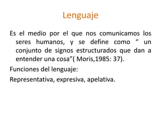LenguajeEs el medio por el que nos comunicamos los seres humanos, y se define como “ un conjunto de signos estructurados que dan a entender una cosa”( Moris,1985: 37).Funciones del lenguaje:Representativa, expresiva, apelativa.