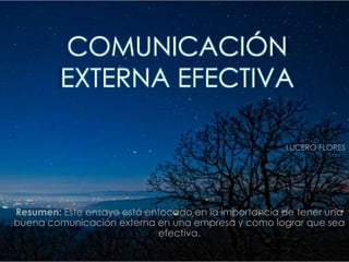 COMUNICACIÓN
         EXTERNA EFECTIVA

                                                     LUCERO FLORES




Resumen: Este ensayo está enfocado en la importancia de tener una
buena comunicación externa en una empresa y como lograr que sea
                            efectiva.
 