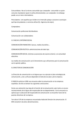 Consumidores: No es lo mismo consumidor que comprador: consumidor es quien
consume el producto (quien lo utiliza directamente) y un comprador sin embargo
puede ser un mero intermediario.
Prescriptores: son aquellos que inciden en el mercado porque asesoran o aconsejan
qué tipo de productos o servicios utilizar (Ej.: Agencias de viajes).
Compradores
Comunicación profesional distribuidores
Comunicación con colaboradores
2.2 HACIA EL ENTORNO SOCIAL
COMUNICACIÓN FINANCIERA: bancos, medios bursátiles...
COMUNICACIÓN POLÍTICA: administraciones de todo tipo.
COMUNICACIÓN SOCIAL: distintas asociaciones de nuestro entorno y la comunidad
educativa.
Los medios de comunicación son la herramienta que utilizaremos para la comunicación
con la opinión pública.
EL DIRECTOR DE COMUNICACIÓN
La Dirección de comunicación es el órgano que va a ejecutar el plan estratégico de
comunicación, y de su eficacia dependerá el éxito de ese plan y de la empresa.
El INDECA realizó en 1990 una encuesta sobre la comunicación en las empresas
españolas. De ella se extraen las siguientes conclusiones:
Existe una valoración muy baja de la función de la comunicación y por tanto un escaso
reconocimiento de la figura del responsable de ese departamento. Con la encuesta se
aprecia que la ubicación del responsable de comunicación se encuentra fuera de los
puestos directivos de la empresa.
Tan sólo el 17% de las empresas encuestadas habla del Director de comunicación. El
83% restante le da otras denominaciones.
 