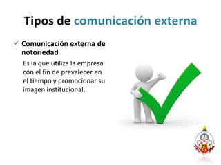 Tipos de comunicación externa
 Comunicación externa de
notoriedad
Es la que utiliza la empresa
con el fin de prevalecer en
el tiempo y promocionar su
imagen institucional.
 