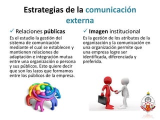 Estrategias de la comunicación
externa
 Relaciones públicas
Es el estudio la gestión del
sistema de comunicación
mediante el cual se establecen y
mantienen relaciones de
adaptación e integración mutua
entre una organización o persona
y sus públicos. Esto quiere decir
que son los lazos que formamos
entre los públicos de la empresa.
 Imagen institucional
Es la gestión de los atributos de la
organización y la comunicación en
una organización permite que
una empresa logre ser
identificada, diferenciada y
preferida.
 