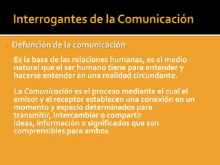     Defunción de la comunicación:
A.   Es la base de las relaciones humanas, es el medio
     natural que el ser humano tiene para entender y
     hacerse entender en una realidad circundante.
B.   La Comunicación es el proceso mediante el cual el
     emisor y el receptor establecen una conexión en un
     momento y espacio determinados para
     transmitir, intercambiar o compartir
     ideas, información o significados que son
     comprensibles para ambos.
 