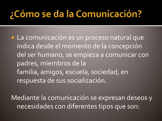    La comunicación es un proceso natural que
    indica desde el momento de la concepción
    del ser humano, se empieza a comunicar con
    padres, miembros de la
    familia, amigos, escuela, sociedad, en
    respuesta de sus socialización.

Mediante la comunicación se expresan deseos y
 necesidades con diferentes tipos que son:
 