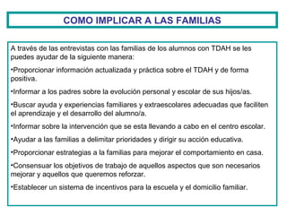 COMO IMPLICAR A LAS FAMILIAS
A través de las entrevistas con las familias de los alumnos con TDAH se les
puedes ayudar de la siguiente manera:
•Proporcionar información actualizada y práctica sobre el TDAH y de forma
positiva.
•Informar a los padres sobre la evolución personal y escolar de sus hijos/as.
•Buscar ayuda y experiencias familiares y extraescolares adecuadas que faciliten
el aprendizaje y el desarrollo del alumno/a.
•Informar sobre la intervención que se esta llevando a cabo en el centro escolar.
•Ayudar a las familias a delimitar prioridades y dirigir su acción educativa.
•Proporcionar estrategias a la familias para mejorar el comportamiento en casa.
•Consensuar los objetivos de trabajo de aquellos aspectos que son necesarios
mejorar y aquellos que queremos reforzar.
•Establecer un sistema de incentivos para la escuela y el domicilio familiar.
 