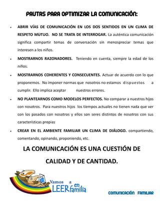 PAUTAS PARA OPTIMIZAR LA COMUNICACIÓN:
ABRIR VÍAS DE COMUNICACIÓN EN LOS DOS SENTIDOS EN UN CLIMA DE
RESPETO MUTUO. NO SE TRATA DE INTERROGAR. La auténtica comunicación
significa compartir temas de conversación sin menospreciar temas que
interesen a los niños.

MOSTRARNOS RAZONADORES. Teniendo en cuenta, siempre la edad de los
niños.

MOSTRARNOS COHERENTES Y CONSECUENTES. Actuar de acuerdo con lo que
proponemos. No imponer normas que nosotros no estamos dispuestos           a
cumplir. Ello implica aceptar    nuestros errores.

NO PLANTEARNOS COMO MODELOS PERFECTOS. No comparar a nuestros hijos
con nosotros. Para nuestros hijos los tiempos actuales no tienen nada que ver
con los pasados con nosotros y ellos son seres distintos de nosotros con sus
características propias

CREAR EN EL AMBIENTE FAMILIAR UN CLIMA DE DIÁLOGO. compartiendo,
comentando, opinando, proponiendo, etc.

   LA COMUNICACIÓN ES UNA CUESTIÓN DE
                 CALIDAD Y DE CANTIDAD.



                                                     COMUNICACIÓN FAMILIAR
 