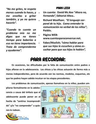 “No me grites, te respeto                        PARA LEER
menos cuando lo haces, y            Un cuento: David Mc.Kee “Ahora no,
me enseñas a gritar                 Fernando”, Editorial Altea..
también, y yo no quiero             Richard Woolfson; “El lenguaje cor-
hacerlo”.                           poral de tu hijo. Como entender la
                                    comunicación no verbal de los niños”;
“Cuando te cuente un                Paidós.
problema mío no me
                                    Página WEB:
digas que no tienes
                                    www.cuentosparaconversar.net.
tiempo para boberías o
eso no tiene importancia.           Faber/Mazlish; “cómo hablar para
Trata de comprenderme               que sus hijos le escuchen y cómo es-
y ayudarme”.                        cuchar para que sus hijos le hablen”,


                       PARA RECORDAR:
     En ocasiones, las dificultades por la falta de comunicación entre padres e
hijos afloran en la adolescencia. Los chicos y las chicas actuarán de forma más o
menos independientes, pero de acuerdo con las normas, modelos, esquemas, etc
que los padres hayan sabido inculcar en las etapas precedentes.

     Los problemas de comunicación, apenas llamativos en la niñez, pueden am-
pliarse formalmente en la adoles-
cencia a causa del énfasis que el
adolescente puede poner en el
hecho de “sentirse incomprendi-
do” y/o “no comprender” a quie-
nes le rodean.
 
