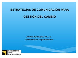 ESTRATEGIAS DE COMUNICACIÓN PARA
GESTIÓN DEL CAMBIO
JORGE AGUILERA, Ph.D ©
Comunicación Organizacional
 