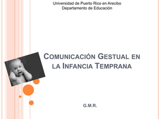 Universidad de Puerto Rico en Arecibo
      Departamento de Educación




COMUNICACIÓN GESTUAL EN
  LA INFANCIA TEMPRANA




                  G.M.R.
 