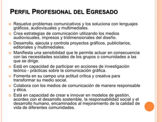 Perfil Profesional del EgresadoResuelve problemas comunicativos y los soluciona con lenguajes gráficos, audiovisuales y multimediales.Crea estrategias de comunicación utilizando los medios audiovisuales, impresos y tridimensionales del diseño.Desarrolla, ejecuta y controla proyectos gráficos, publicitarios, editoriales y multimediales.Manifiesta una sensibilidad que le permite actuar en consecuencia con las necesidades sociales de los grupos o comunidades a las que se dirige.Está en capacidad de participar en acciones de investigación teórico - prácticas sobre la comunicación gráfica.Fomenta en su campo una actitud crítica y creativa para transformar su medio social.Colabora con los medios de comunicación de manera responsable y ética.Está en capacidad de crear e innovar en modelos de gestión, acordes con el desarrollo sostenible, la responsabilidad social y el desarrollo humano, encaminados al mejoramiento de la calidad de vida de diferentes comunidades.