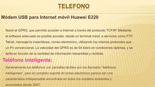 TELEFONO
Módem USB para Internet móvil Huawei E220
Nació el GPRS, que permitió acceder a Internet a través del protocolo TCP/IP. Mediante
el software adecuado es posible acceder, desde un terminal móvil, a servicios como FTP,
Telnet, mensajería instantánea, correo electrónico, utilizando los mismos protocolos que
un Pc convencional. La velocidad del GPRS es de 54 kbit/s en condiciones óptimas, y se
tarifa en función de la cantidad de información transmitida y recibida.
Teléfono inteligente:
Generalmente los teléfonos con pantallas táctiles son los llamados "teléfonos
inteligentes", pero el completo soporte al correo electrónico parece ser una
característica indispensable encontrada en todos los modelos existentes y
anunciados desde 2007.
 