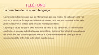 TELÉFONO
La creación de un nuevo lenguaje:
La mayoría de los mensajes que se intercambian por este medio, no se basan en la voz,
sino en la escritura. En lugar de hablar al micrófono, cada vez más usuarios, sobre todo
jóvenes recurren al teclado para enviarse mensajes de texto.
La principal causa es que el SMS individual se limita a 160 caracteres, si se sobrepasa
ese límite, el mensaje individual pasa a ser múltiple, lógicamente multiplicándose el coste
del envío. Por esa razón se procura reducir el número de caracteres, para que de un
modo entendible, entre más texto o bien cueste menos.
 