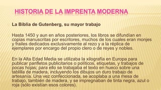 La Biblia de Gutenberg, su mayor trabajo
Hasta 1450 y aun en años posteriores, los libros se difundían en
copias manuscritas por escritores, muchos de los cuales eran monjes
y frailes dedicados exclusivamente al rezo y a la réplica de
ejemplares por encargo del propio clero o de reyes y nobles.
En la Alta Edad Media se utilizaba la xilografía en Europa para
publicar panfletos publicitarios o políticos, etiquetas, y trabajos de
pocas hojas; para ello se trabajaba el texto en hueco sobre una
tablilla de madera, incluyendo los dibujos un duro trabajo de
artesanía. Una vez confeccionada, se acoplaba a una mesa de
trabajo, también de madera, y se impregnaban de tinta negra, azul o
roja (sólo existían esos colores).
 