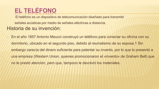 El teléfono es un dispositivo de telecomunicación diseñado para transmitir
señales acústicas por medio de señales eléctricas a distancia.
Historia de su invención:
En el año 1857 Antonio Meucci construyó un teléfono para conectar su oficina con su
dormitorio, ubicado en el segundo piso, debido al reumatismo de su esposa.1 Sin
embargo carecía del dinero suficiente para patentar su invento, por lo que lo presentó a
una empresa (Western Union, quienes promocionaron el «invento» de Graham Bell) que
no le prestó atención, pero que, tampoco le devolvió los materiales.
 