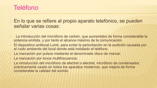 En lo que se refiere al propio aparato telefónico, se pueden
señalar varias cosas:
 La introducción del micrófono de carbón, que aumentaba de forma considerable la
potencia emitida, y por tanto el alcance máximo de la comunicación.
 El dispositivo antilocal Luink, para evitar la perturbación en la audición causada por
el ruido ambiente del local donde está instalado el teléfono.
 La marcación por pulsos mediante el denominado disco de marcar.
 La marcación por tonos multifrecuencia.
 La introducción del micrófono de electret o electret, micrófono de condensador,
prácticamente usado en todos los aparatos modernos, que mejora de forma
considerable la calidad del sonido.
Teléfono
 