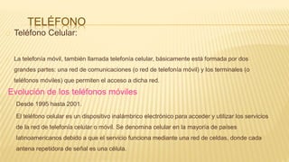 TELÉFONO
Teléfono Celular:
La telefonía móvil, también llamada telefonía celular, básicamente está formada por dos
grandes partes: una red de comunicaciones (o red de telefonía móvil) y los terminales (o
teléfonos móviles) que permiten el acceso a dicha red.
Evolución de los teléfonos móviles
Desde 1995 hasta 2001.
El teléfono celular es un dispositivo inalámbrico electrónico para acceder y utilizar los servicios
de la red de telefonía celular o móvil. Se denomina celular en la mayoría de países
latinoamericanos debido a que el servicio funciona mediante una red de celdas, donde cada
antena repetidora de señal es una célula.
 