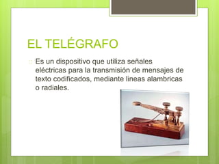 EL TELÉGRAFO 
 Es un dispositivo que utiliza señales 
eléctricas para la transmisión de mensajes de 
texto codificados, mediante lineas alambricas 
o radiales. 
 