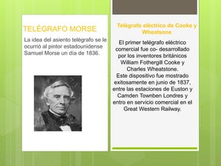 TELÉGRAFO MORSE 
La idea del asiento telégrafo se le 
ocurrió al pintor estadounidense 
Samuel Morse un día de 1836. 
Telégrafo eléctrico de Cooke y 
Wheatsone 
El primer telégrafo eléctrico 
comercial fue co- desarrollado 
por los inventores británicos 
William Fothergill Cooke y 
Charles Wheatstone. 
Este dispositivo fue mostrado 
exitosamente en junio de 1837, 
entre las estaciones de Euston y 
Camden Townben Londres y 
entro en servicio comercial en el 
Great Western Railway. 
 