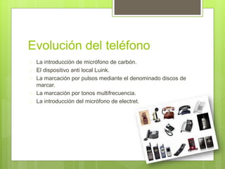 Evolución del teléfono 
 La introducción de micrófono de carbón. 
 El dispositivo anti local Luink. 
 La marcación por pulsos mediante el denominado discos de 
marcar. 
 La marcación por tonos multifrecuencia. 
 La introducción del micrófono de electret. 
 