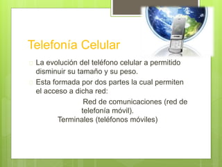 Telefonía Celular 
 La evolución del teléfono celular a permitido 
disminuir su tamaño y su peso. 
 Esta formada por dos partes la cual permiten 
el acceso a dicha red: 
Red de comunicaciones (red de 
telefonía móvil). 
Terminales (teléfonos móviles) 
