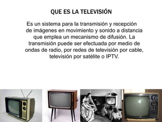 QUE ES LA TELEVISIÓN 
Es un sistema para la transmisión y recepción 
de imágenes en movimiento y sonido a distancia 
que emplea un mecanismo de difusión. La 
transmisión puede ser efectuada por medio de 
ondas de radio, por redes de televisión por cable, 
televisión por satélite o IPTV. 
 