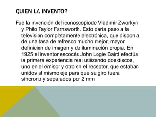 QUIEN LA INVENTO? 
Fue la invención del iconoscopiode Vladimir Zworkyn 
y Philo Taylor Farnsworth. Esto daría paso a la 
televisión completamente electrónica, que disponía 
de una tasa de refresco mucho mejor, mayor 
definición de imagen y de iluminación propia. En 
1925 el inventor escocés John Logie Baird efectúa 
la primera experiencia real utilizando dos discos, 
uno en el emisor y otro en el receptor, que estaban 
unidos al mismo eje para que su giro fuera 
síncrono y separados por 2 mm 
 