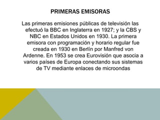 PRIMERAS EMISORAS 
Las primeras emisiones públicas de televisión las 
efectuó la BBC en Inglaterra en 1927; y la CBS y 
NBC en Estados Unidos en 1930. La primera 
emisora con programación y horario regular fue 
creada en 1930 en Berlín por Manfred von 
Ardenne. En 1953 se crea Eurovisión que asocia a 
varios países de Europa conectando sus sistemas 
de TV mediante enlaces de microondas 
 