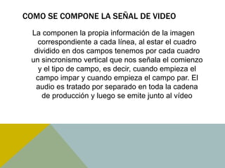 COMO SE COMPONE LA SEÑAL DE VIDEO 
La componen la propia información de la imagen 
correspondiente a cada línea, al estar el cuadro 
dividido en dos campos tenemos por cada cuadro 
un sincronismo vertical que nos señala el comienzo 
y el tipo de campo, es decir, cuando empieza el 
campo impar y cuando empieza el campo par. El 
audio es tratado por separado en toda la cadena 
de producción y luego se emite junto al vídeo 
 