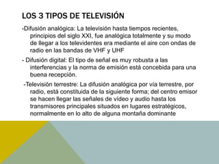 LOS 3 TIPOS DE TELEVISIÓN 
-Difusión analógica: La televisión hasta tiempos recientes, 
principios del siglo XXI, fue analógica totalmente y su modo 
de llegar a los televidentes era mediante el aire con ondas de 
radio en las bandas de VHF y UHF 
- Difusión digital: El tipo de señal es muy robusta a las 
interferencias y la norma de emisión está concebida para una 
buena recepción. 
-Televisión terrestre: La difusión analógica por vía terrestre, por 
radio, está constituida de la siguiente forma; del centro emisor 
se hacen llegar las señales de vídeo y audio hasta los 
transmisores principales situados en lugares estratégicos, 
normalmente en lo alto de alguna montaña dominante 
