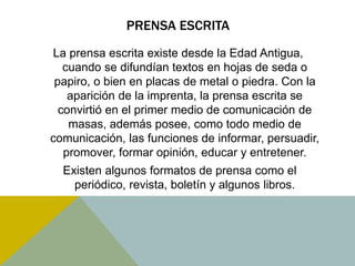 PRENSA ESCRITA 
La prensa escrita existe desde la Edad Antigua, 
cuando se difundían textos en hojas de seda o 
papiro, o bien en placas de metal o piedra. Con la 
aparición de la imprenta, la prensa escrita se 
convirtió en el primer medio de comunicación de 
masas, además posee, como todo medio de 
comunicación, las funciones de informar, persuadir, 
promover, formar opinión, educar y entretener. 
Existen algunos formatos de prensa como el 
periódico, revista, boletín y algunos libros. 
 