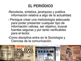 EL PERIÓDICO 
-Recolecta, sintetiza, jerarquiza y publica 
información relativa a algo de la actualidad. 
- Persigue crear una metodología adecuada 
para poder presentar cualquier tipo de 
información valiosa, ser objetivo, buscar 
fuentes seguras y por tanto verificables 
para el lector. 
-Como disciplina entra en la Sociología y 
Ciencias de la comunicación. 
 