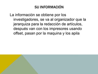SU INFORMACIÓN 
La información se obtiene por los 
investigadores, se va al organizador que la 
jerarquiza para la redacción de artículos, 
después van con los impresores usando 
offset, pasan por la maquina y los apila 
 