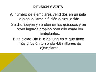 DIFUSIÓN Y VENTA 
Al número de ejemplares vendidos en un solo 
día se le llama difusión o circulación. 
Se distribuyen y venden en los quioscos y en 
otros lugares propios para ello como los 
ambulantes. 
El taibloide Die Bild Zeitung es el que tiene 
más difusión teniendo 4,5 millones de 
ejemplares. 
 