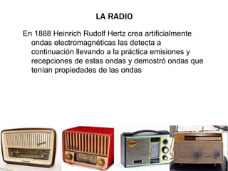 LA RADIO 
En 1888 Heinrich Rudolf Hertz crea artificialmente 
ondas electromagnéticas las detecta a 
continuación llevando a la práctica emisiones y 
recepciones de estas ondas y demostró ondas que 
tenían propiedades de las ondas 
 