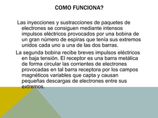 COMO FUNCIONA? 
Las inyecciones y sustracciones de paquetes de 
electrones se consiguen mediante intensos 
impulsos eléctricos provocados por una bobina de 
un gran número de espiras que tenía sus extremos 
unidos cada uno a una de las dos barras. 
La segunda bobina recibe breves impulsos eléctricos 
en baja tensión. El receptor es una barra metálica 
de forma circular las corrientes de electrones 
provocadas en tal barra receptora por los campos 
magnéticos variables que capta y causan 
pequeñas descargas de electrones entre sus 
extremos. 
 
