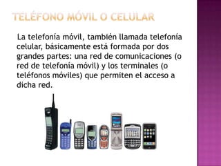 La telefonía móvil, también llamada telefonía
celular, básicamente está formada por dos
grandes partes: una red de comunicaciones (o
red de telefonía móvil) y los terminales (o
teléfonos móviles) que permiten el acceso a
dicha red.

 