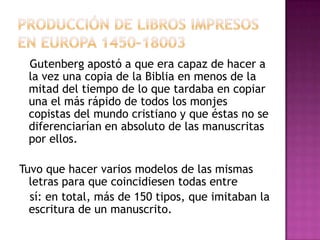 Gutenberg apostó a que era capaz de hacer a
la vez una copia de la Biblia en menos de la
mitad del tiempo de lo que tardaba en copiar
una el más rápido de todos los monjes
copistas del mundo cristiano y que éstas no se
diferenciarían en absoluto de las manuscritas
por ellos.
Tuvo que hacer varios modelos de las mismas
letras para que coincidiesen todas entre
sí: en total, más de 150 tipos, que imitaban la
escritura de un manuscrito.

 