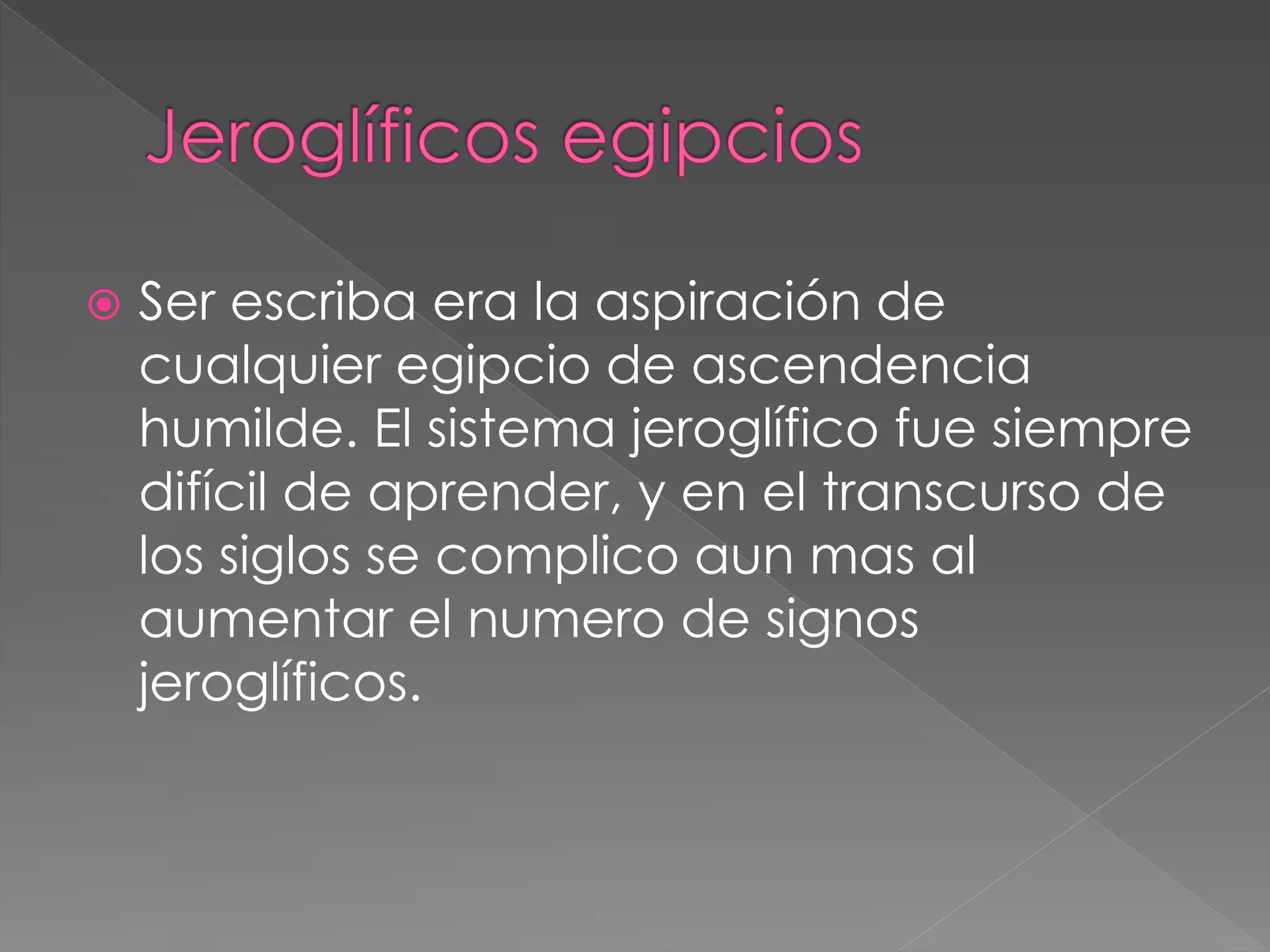  Ser escriba era la aspiración de
cualquier egipcio de ascendencia
humilde. El sistema jeroglífico fue siempre
difícil de aprender, y en el transcurso de
los siglos se complico aun mas al
aumentar el numero de signos
jeroglíficos.
 