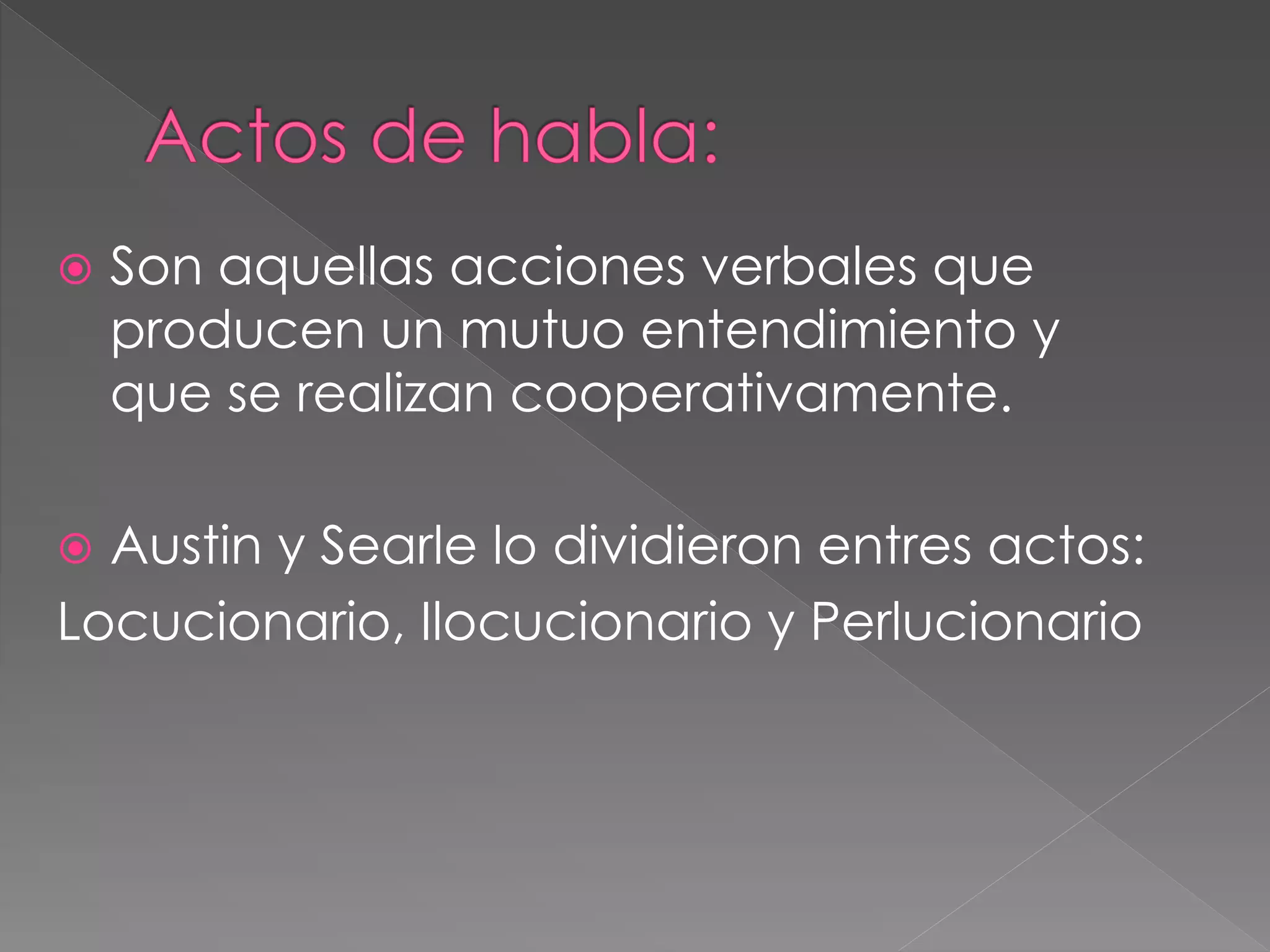  Son aquellas acciones verbales que
producen un mutuo entendimiento y
que se realizan cooperativamente.
 Austin y Searle lo dividieron entres actos:
Locucionario, Ilocucionario y Perlucionario
 