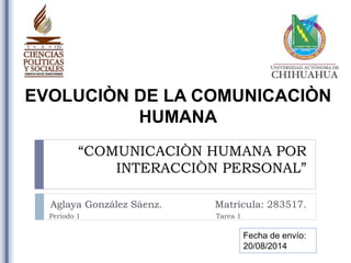 “COMUNICACIÒN HUMANA POR
INTERACCIÒN PERSONAL”
Aglaya González Sáenz. Matrícula: 283517.
EVOLUCIÒN DE LA COMUNICACIÒN
HUMANA
Periodo 1 Tarea 1
Fecha de envío:
20/08/2014
 