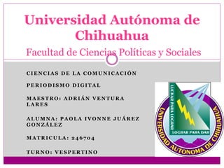 Universidad Autónoma de
Chihuahua
Facultad de Ciencias Políticas y Sociales
CIENCIAS DE LA COMUNICACIÓN
PERIODISMO DIGITAL
MAESTRO: ADRIÁN VENTURA
LARES
ALUMNA: PAOLA IVONNE JUÁREZ
GONZÁLEZ
MATRICULA: 246704
TURNO: VESPERTINO

 