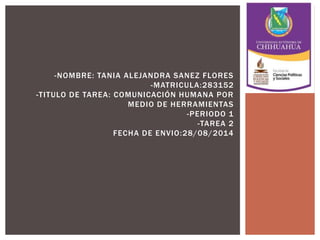 -NOMBRE: TANIA ALEJANDRA SANEZ FLORES 
-MATRICULA:283152 
-TITULO DE TAREA: COMUNICACIÓN HUMANA POR 
MEDIO DE HERRAMIENTAS 
-PERIODO 1 
-TAREA 2 
FECHA DE ENVIO:28/08/2014 
 