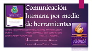 Comunicación 
humana por medio 
de herramientas 
NOMBRE: MINERVA MICHELLE ROVIROZA MARTÍNEZ MATRÍCULA: 283572 
GRUPO: G4 MATERIA: ESTRATEGIAS DE LA COMUNICACIÓN 
DOCENTE: ADRÍAN VENTURA LARES TAREA : 2 PERIODO: 1 
Universidad Autónoma de Chihuahua 
Facultad de Ciencias Políticas y Sociales 
 