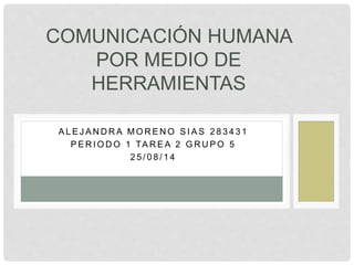 COMUNICACIÓN HUMANA 
POR MEDIO DE 
HERRAMIENTAS 
ALEJANDRA MORENO SI AS 283431 
PERIODO 1 TAREA 2 GRUPO 5 
2 5 / 0 8 / 1 4 
 