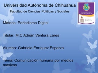 Universidad Autónoma de Chihuahua
Facultad de Ciencias Políticas y Sociales

Materia: Periodismo Digital
Titular: M.C Adrián Ventura Lares
Alumno: Gabriela Enríquez Esparza
Tema: Comunicación humana por medios
masivos

 