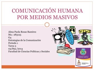 COMUNICACIÓN HUMANA 
POR MEDIOS MASIVOS 
Alma Paola Rosas Ramírez 
Ma.: 283125 
G4 
Estrategias de la Comunicación 
Periodo 1 
Tarea 3 
03/Sep./2014 
Facultad de Ciencias Políticas y Sociales 
 