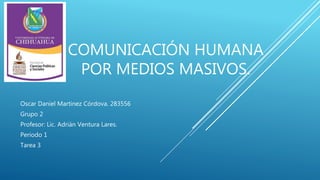 COMUNICACIÓN HUMANA 
POR MEDIOS MASIVOS. 
Oscar Daniel Martinez Córdova. 283556 
Grupo 2 
Profesor: Lic. Adrián Ventura Lares. 
Periodo 1 
Tarea 3 
 