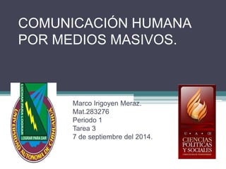 COMUNICACIÓN HUMANA 
POR MEDIOS MASIVOS. 
Marco Irigoyen Meraz. 
Mat.283276 
Periodo 1 
Tarea 3 
7 de septiembre del 2014. 
 